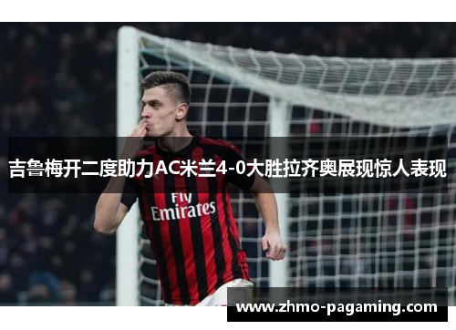 吉鲁梅开二度助力AC米兰4-0大胜拉齐奥展现惊人表现