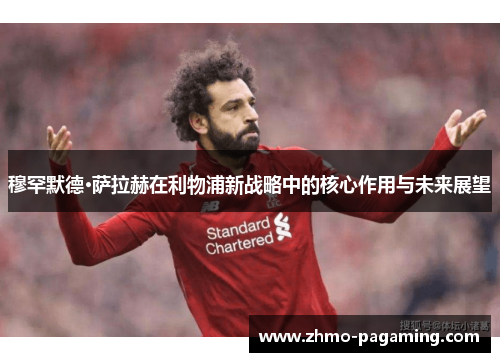 穆罕默德·萨拉赫在利物浦新战略中的核心作用与未来展望
