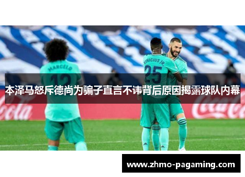 本泽马怒斥德尚为骗子直言不讳背后原因揭露球队内幕