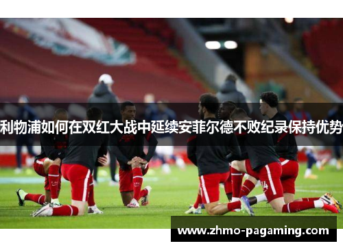 利物浦如何在双红大战中延续安菲尔德不败纪录保持优势