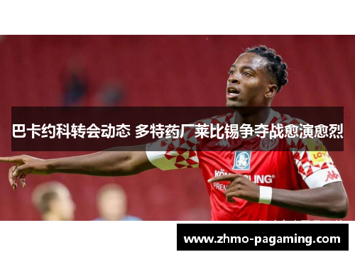 巴卡约科转会动态 多特药厂莱比锡争夺战愈演愈烈