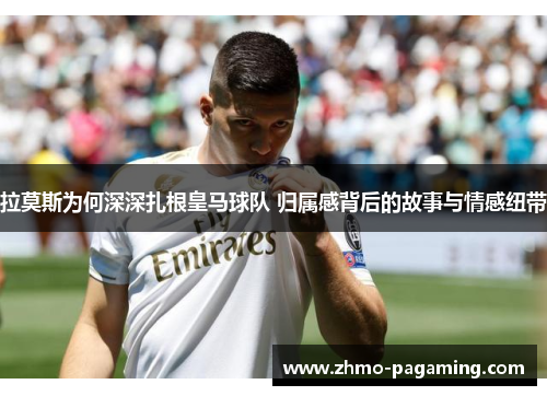 拉莫斯为何深深扎根皇马球队 归属感背后的故事与情感纽带