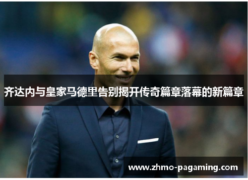 齐达内与皇家马德里告别揭开传奇篇章落幕的新篇章