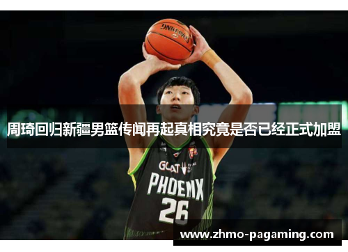 周琦回归新疆男篮传闻再起真相究竟是否已经正式加盟 周琦回归新疆男篮传闻再起真相究竟是否已经正式加盟