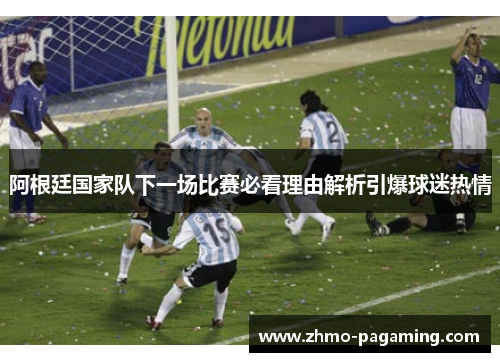 阿根廷国家队下一场比赛必看理由解析引爆球迷热情