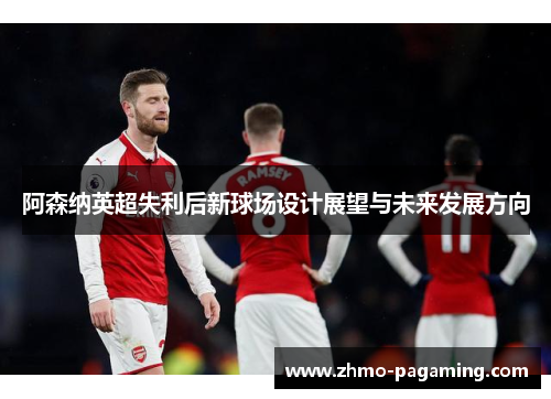 阿森纳英超失利后新球场设计展望与未来发展方向