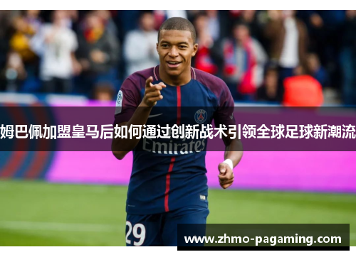 姆巴佩加盟皇马后如何通过创新战术引领全球足球新潮流