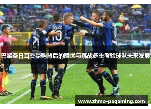 巴黎圣日耳曼豪购背后的隐忧与挑战多重考验球队未来发展