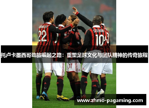 托卢卡墨西哥劲旅崛起之路：重塑足球文化与团队精神的传奇旅程