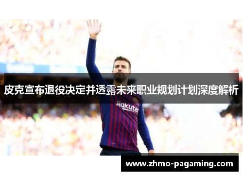 皮克宣布退役决定并透露未来职业规划计划深度解析