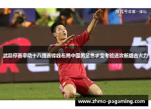 武磊停赛牵动十八强赛锋线布局中国男足急求变考验进攻新组合火力 武磊停赛牵动十八强赛锋线布局中国男足急求变考验进攻新组合火力